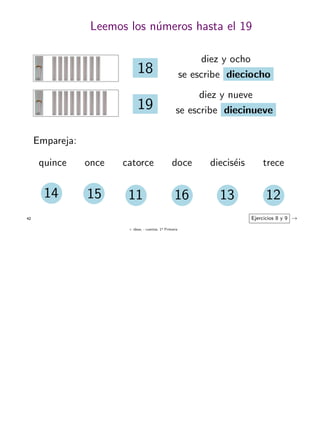 + ideas, - cuentas. 1o
Primaria
42
Leemos los n´umeros hasta el 19
diez y nueve
se escribe diecinueve19
18
diez y ocho
se escribe dieciocho
Empareja:
quince once catorce doce diecis´eis trece
14 15 11 121316
Ejercicios 8 y 9 →
 