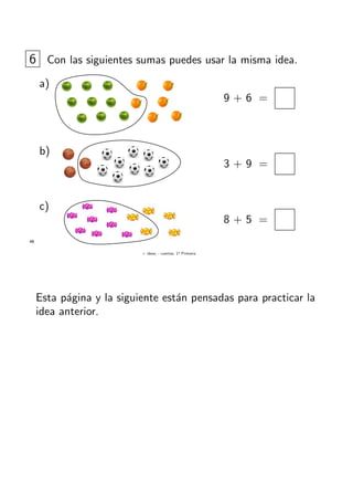 + ideas, - cuentas. 1o
Primaria
48
6 Con las siguientes sumas puedes usar la misma idea.
a)
9 + 6 =
b)
3 + 9 =
c)
8 + 5 =
Esta p´agina y la siguiente est´an pensadas para practicar la
idea anterior.
 