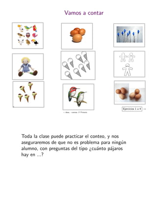+ ideas, - cuentas. 1o
Primaria
5
Vamos a contar
Ejercicios 1 a 4 →
Toda la clase puede practicar el conteo, y nos
aseguraremos de que no es problema para ning´un
alumno, con preguntas del tipo ¿cu´anto p´ajaros
hay en ...?
 