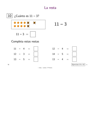 + ideas, - cuentas. 1o
Primaria
52
La resta
10 ¿Cu´anto es 11 – 3?
11 – 3 =
11 – 3
Completa estas restas
11 – 4 =
12 – 3 =
13 – 5 =
Ejercicios 13 a 15 →
12 – 4 =
14 – 5 =
13 – 4 =
 