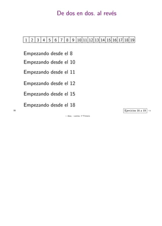 + ideas, - cuentas. 1o
Primaria
55
De dos en dos. al rev´es
1 98765432 10 1817161514131211 19
Empezando desde el 8
Empezando desde el 10
Empezando desde el 11
Empezando desde el 12
Ejercicios 16 a 19 →
Empezando desde el 15
Empezando desde el 18
 