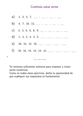 + ideas, - cuentas. 1o
Primaria
56
Contin´ua estas series
a) 1, 3, 5, 7, , , ,
b) 4, 7, 10, 13, , , ,
c) 2, 3, 5, 6, 8, 9, , , ,
d) 1, 3, 2, 4, 3, 5, , , ,
e) 16, 14, 12, 10, , , ,
f) 18, 16, 15, 13, 14, 12, , , ,
Ya tenemos suﬁcientes n´umeros para empezar a tratar
series num´ericas.
Como en todos estos ejercicios, darles la oportunidad de
que expliquen sus respuestas es fundamental.
 