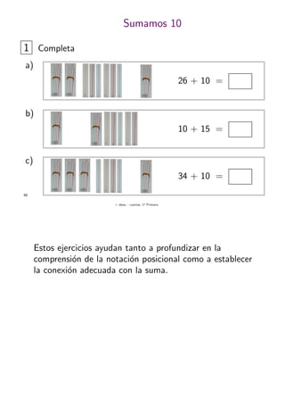 + ideas, - cuentas. 1o
Primaria
60
Sumamos 10
1 Completa
26 + 10 =
a)
10 + 15 =
b)
34 + 10 =
c)
Estos ejercicios ayudan tanto a profundizar en la
comprensi´on de la notaci´on posicional como a establecer
la conexi´on adecuada con la suma.
 