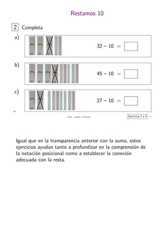 + ideas, - cuentas. 1o
Primaria
61
Restamos 10
2 Completa
32 – 10 =
a)
45 – 10 =
b)
27 – 10 =
c)
Ejercicios 2 a 4 →
Igual que en la transparencia anterior con la suma, estos
ejercicios ayudan tanto a profundizar en la comprensi´on de
la notaci´on posicional como a establecer la conexi´on
adecuada con la resta.
 