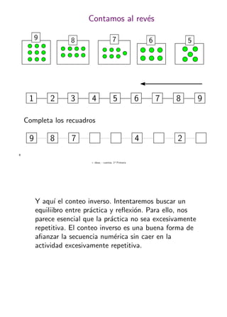 + ideas, - cuentas. 1o
Primaria
8
Contamos al rev´es
9 8 7 6 5
3 5 81 2 4 6 7 9
Completa los recuadros
9 78 4 2
Y aqu´ı el conteo inverso. Intentaremos buscar un
equiliibro entre pr´actica y reﬂexi´on. Para ello, nos
parece esencial que la pr´actica no sea excesivamente
repetitiva. El conteo inverso es una buena forma de
aﬁanzar la secuencia num´erica sin caer en la
actividad excesivamente repetitiva.
 