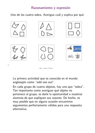 + ideas, - cuentas. 1o
Primaria
9
Razonamiento y expresi´on
Uno de los cuatro sobra. Averigua cu´al y explica por qu´e.
La primera actividad que es conocida en el mundo
anglosaj´on como “odd one out”.
En cada grupo de cuatro objetos, hay uno que “sobra”.
Tan importante como averiguar qu´e objeto no
pertenece al grupo, es darle la oportunidad a nuestros
alumnos de que expliquen sus razones. De hecho, es
muy posible que en alguna ocasi´on encuentren
argumentos perfectamente v´alidos para una respuesta
alternativa.
 
