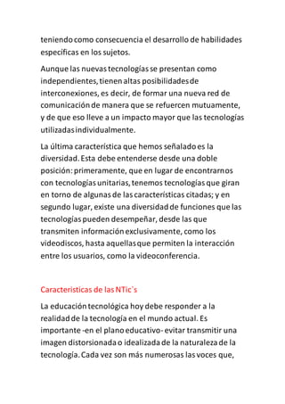 teniendocomo consecuencia el desarrollo de habilidades
específicas en los sujetos.
Aunque las nuevastecnologíasse presentan como
independientes,tienenaltas posibilidadesde
interconexiones, es decir, de formar una nueva red de
comunicaciónde manera que se refuercen mutuamente,
y de que eso lleve a un impacto mayor que las tecnologías
utilizadasindividualmente.
La última característica que hemos señaladoes la
diversidad.Esta debe entenderse desde una doble
posición:primeramente, que en lugar de encontrarnos
con tecnologíasunitarias,tenemos tecnologíasque giran
en torno de algunasde lascaracterísticas citadas; y en
segundo lugar, existe una diversidadde funciones que las
tecnologíaspueden desempeñar, desde las que
transmiten informaciónexclusivamente, como los
videodiscos, hasta aquellasque permiten la interacción
entre los usuarios, como la videoconferencia.
Caracteristicas de lasNTic`s
La educacióntecnológica hoy debe responder a la
realidadde la tecnología en el mundo actual. Es
importante -en el planoeducativo- evitar transmitir una
imagen distorsionadao idealizadade la naturalezade la
tecnología.Cada vez son más numerosas lasvoces que,
 