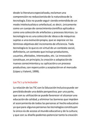 desde la literatura especializada,reclaman una
comprensión no reduccionistade la naturalezade la
tecnología.Esta no puede seguir siendo entendidade un
modo intelectualistao artefactual, es decir, únicamente
como un cuerpo de conocimientocientífico aplicadoo
como una colección de artefactos y procesos técnicos. La
tecnologíano es una colección de ideaso de máquinas
sujetas a una evoluciónpropia, que se exprese en los
términos objetivosdel incremento de eficiencia. Toda
tecnologíaes lo que es en virtud de un contexto social,
definitorio,un contexto que incluye productores,
usuarios, afectados, interesados, etc. La innovación
constituye, en principio,la creación o adaptaciónde
nuevos conocimientosy su aplicacióna un proceso
productivo, con repercusión y aceptaciónen el mercado
(López y Valenti,1999).
Las Tic´s y la Inclusiòn
La relación de las TIC con la EducaciónInclusivapuede ser
percibidadesde una doble perspectiva; por una parte,
que con su utilizaciónse puede favorecer el alcanzaruna
educaciónde calidad,y eliminarlas barreras que impiden
el acercamiento de todas laspersonas al hecho educativo
ya que para algunaspersonas lastecnologíasconstituyen
la única vía de acceso al mundo educativo y de la cultura;
y que con su diseño podemos potenciartanto la creación
 