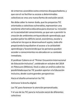 de entornos accesibles como entornos discapacitadores,y
que con el no facilitarsu acceso a determinados
colectivosse crea una nueva forma de exclusión social.
No debe caber la menor duda, que los proyectos TIC
orientadosa colectivosvulnerables,representan una
excelente alternativaeducativapara alcanzarsu inclusión
en la sociedad del conocimiento,ya que van a permitir la
creación de ambientes enriquecidosde aprendizaje,que
puedanpaliarlos déficits social, económico, escolar y
cultural en los que se desenvuelvael sujeto, todo ello
propiciandola equidaden el acceso a la calidaddel
aprendizajey favoreciendoque las personas puedan
acceder a conocimientosno ubicadosen su contexto
inmediato.
El profesor Cabero en el “Primer Encuentro Internacional
de EducaciónInclusiva”, celebradoen octubre del 2014
en Pátzcuaro (México), llevó a cabo un análisissobre las
posibilidadesque las TIC pueden aportar a la Educación
Inclusiva, desde cuatro grandes perspectivas:
Hacia el diseño universal en las TIC.
Aminorar la brecha digital.
Las TIC para favorecer la atenciónpersonalizada.
Y el uso de las TIC para la inclusiónsocial de diferentes
colectivos
 