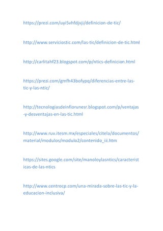 https://prezi.com/uyi5vhfdjvji/definicion-de-tic/
http://www.serviciostic.com/las-tic/definicion-de-tic.html
http://carlitahf23.blogspot.com/p/ntics-definicion.html
https://prezi.com/gmfh43bofypq/diferencias-entre-las-
tic-y-las-ntic/
http://tecnologiasdeinfiorunesr.blogspot.com/p/ventajas
-y-desventajas-en-las-tic.html
http://www.ruv.itesm.mx/especiales/citela/documentos/
material/modulos/modulo2/contenido_iii.htm
https://sites.google.com/site/manoloylasntics/caracterist
icas-de-las-ntics
http://www.centrocp.com/una-mirada-sobre-las-tic-y-la-
educacion-inclusiva/
 