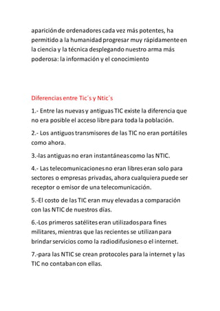 apariciónde ordenadores cada vez más potentes, ha
permitido a la humanidadprogresar muy rápidamenteen
la ciencia y la técnica desplegando nuestro arma más
poderosa: la información y el conocimiento
Diferenciasentre Tic´s y Ntic´s
1.- Entre las nuevasy antiguasTIC existe la diferencia que
no era posible el acceso libre para toda la población.
2.- Los antiguostransmisores de las TIC no eran portátiles
como ahora.
3.-las antiguasno eran instantáneascomo las NTIC.
4.- Las telecomunicacionesno eran libres eran solo para
sectores o empresas privadas, ahora cualquierapuede ser
receptor o emisor de una telecomunicación.
5.-El costo de lasTIC eran muy elevadasa comparación
con las NTIC de nuestros días.
6.-Los primeros satéliteseran utilizadospara fines
militares, mientras que las recientes se utilizanpara
brindarservicios como la radiodifusioneso el internet.
7.-para las NTIC se crean protocoles para la internet y las
TIC no contabancon ellas.
 