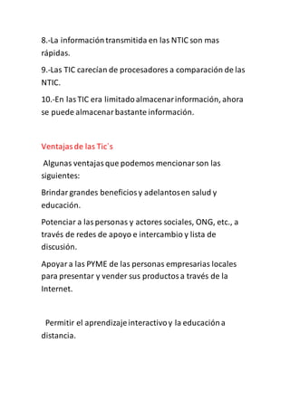 8.-La informacióntransmitida en las NTIC son mas
rápidas.
9.-Las TIC carecían de procesadores a comparación de las
NTIC.
10.-En lasTIC era limitadoalmacenarinformación, ahora
se puede almacenarbastante información.
Ventajasde las Tic´s
Algunas ventajasque podemos mencionarson las
siguientes:
Brindargrandes beneficiosy adelantosen salud y
educación.
Potenciar a laspersonas y actores sociales, ONG, etc., a
través de redes de apoyo e intercambio y lista de
discusión.
Apoyara las PYME de las personas empresarias locales
para presentar y vender sus productosa través de la
Internet.
Permitir el aprendizajeinteractivoy la educacióna
distancia.
 
