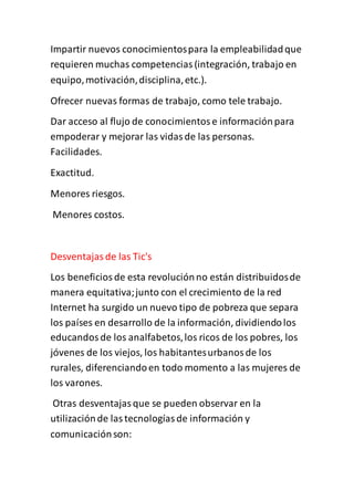 Impartir nuevos conocimientospara la empleabilidadque
requieren muchas competencias(integración, trabajo en
equipo,motivación,disciplina,etc.).
Ofrecer nuevas formas de trabajo, como tele trabajo.
Dar acceso al flujo de conocimientose informaciónpara
empoderar y mejorar las vidasde las personas.
Facilidades.
Exactitud.
Menores riesgos.
Menores costos.
Desventajasde las Tic's
Los beneficiosde esta revoluciónno están distribuidosde
manera equitativa;junto con el crecimiento de la red
Internet ha surgido un nuevo tipo de pobreza que separa
los países en desarrollo de la información, dividiendolos
educandosde los analfabetos,los ricos de los pobres, los
jóvenes de los viejos, los habitantesurbanosde los
rurales, diferenciandoen todo momento a las mujeres de
los varones.
Otras desventajasque se pueden observar en la
utilizaciónde lastecnologíasde información y
comunicaciónson:
 