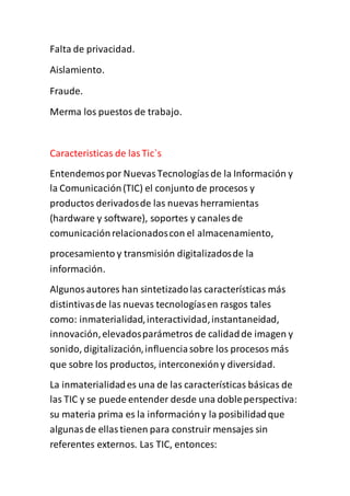 Falta de privacidad.
Aislamiento.
Fraude.
Merma los puestos de trabajo.
Caracteristicas de lasTic`s
Entendemospor NuevasTecnologíasde la Información y
la Comunicación(TIC) el conjunto de procesos y
productos derivadosde las nuevas herramientas
(hardware y software), soportes y canales de
comunicaciónrelacionadoscon el almacenamiento,
procesamiento y transmisión digitalizadosde la
información.
Algunosautores han sintetizadolas características más
distintivasde las nuevas tecnologíasen rasgos tales
como: inmaterialidad,interactividad,instantaneidad,
innovación,elevadosparámetros de calidadde imagen y
sonido, digitalización,influenciasobre los procesos más
que sobre los productos, interconexióny diversidad.
La inmaterialidades una de las características básicas de
las TIC y se puede entender desde una dobleperspectiva:
su materia prima es la informacióny la posibilidadque
algunasde ellastienen para construir mensajes sin
referentes externos. Las TIC, entonces:
 