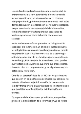 Una de las demandasde nuestra cultura occidental,sin
entrar en su valoración,es recibir la informaciónen la
mejores condicionestécnicas posibles y en el menor
tiempo permitido, preferentemente en tiempo real. Estas
demandaspueden alcanzarse con las nuevastecnologías,
ya que permiten la instantaneidadde la información,
rompiendo lasbarreras temporales y espaciales de
naciones y culturas, como lo hace la comunicación
satelital.
No es nada nuevo señalarque estas tecnologíasestán
asociadasa la innovación.En principio,cualquiernueva
tecnologíatiene como objetivoel mejoramiento, cambio
y superación cualitativay cuantitativa dela tecnología
anteriory, por ende, de las funciones que esta realizaba.
Sin embargo, esto no debe de entenderse como que las
nuevastecnologíasvienen a superar a sus predecesoras,
sino más bien las complementan,y en algunoscasos, las
potenciany revitalizan.
Otra de las características de las TIC son los parámetros
que poseen en calidadtécnica de imágenes y sonidos. No
se trata sólo de manejar informaciónde manera más
rápida y transportarla a lugares alejados,sino también de
que la calidady confiabilidadde la informaciónsea
elevada.
Estas potencialidadesy otras ya indicadas,son posibles
gracias a la digitalizaciónde la información,ya se refiera
 