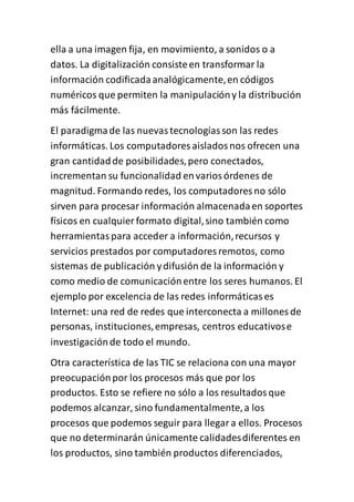 ella a una imagen fija, en movimiento, a sonidos o a
datos. La digitalización consisteen transformar la
información codificadaanalógicamente,en códigos
numéricos que permiten la manipulacióny la distribución
más fácilmente.
El paradigmade las nuevastecnologíasson las redes
informáticas. Los computadores aisladosnos ofrecen una
gran cantidadde posibilidades,pero conectados,
incrementan su funcionalidad envariosórdenes de
magnitud. Formando redes, los computadores no sólo
sirven para procesar información almacenadaen soportes
físicos en cualquier formato digital,sino también como
herramientaspara acceder a información,recursos y
servicios prestados por computadores remotos, como
sistemas de publicación ydifusión de la información y
como medio de comunicaciónentre los seres humanos. El
ejemplo por excelencia de las redes informáticases
Internet: una red de redes que interconecta a millones de
personas, instituciones,empresas, centros educativose
investigaciónde todo el mundo.
Otra característica de las TIC se relaciona con una mayor
preocupaciónpor los procesos más que por los
productos. Esto se refiere no sólo a los resultadosque
podemos alcanzar, sino fundamentalmente,a los
procesos que podemos seguir para llegara ellos. Procesos
que no determinarán únicamente calidadesdiferentes en
los productos, sino también productos diferenciados,
 