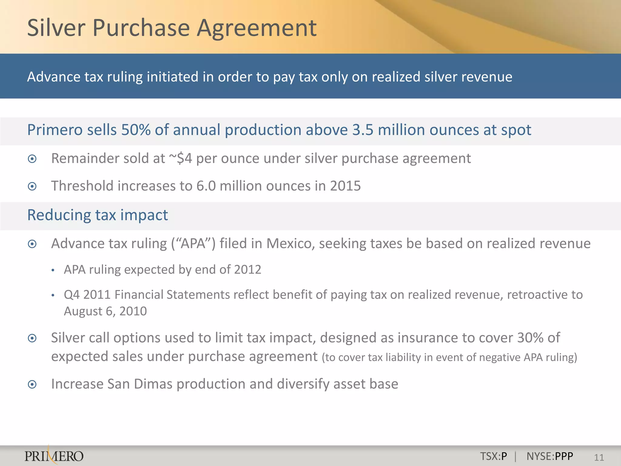 Silver Purchase Agreement
Advance tax ruling initiated in order to pay tax only on realized silver revenue


Primero sells 50% of annual production above 3.5 million ounces at spot
   Remainder sold at ~$4 per ounce under silver purchase agreement
   Threshold increases to 6.0 million ounces in 2015
Reducing tax impact
   Advance tax ruling (“APA”) filed in Mexico, seeking taxes be based on realized revenue
    •   APA ruling expected by end of 2012
    •   Q4 2011 Financial Statements reflect benefit of paying tax on realized revenue, retroactive to
        August 6, 2010
   Silver call options used to limit tax impact, designed as insurance to cover 30% of
    expected sales under purchase agreement (to cover tax liability in event of negative APA ruling)
   Increase San Dimas production and diversify asset base



                                                                                   TSX:P | NYSE:PPP      11
 