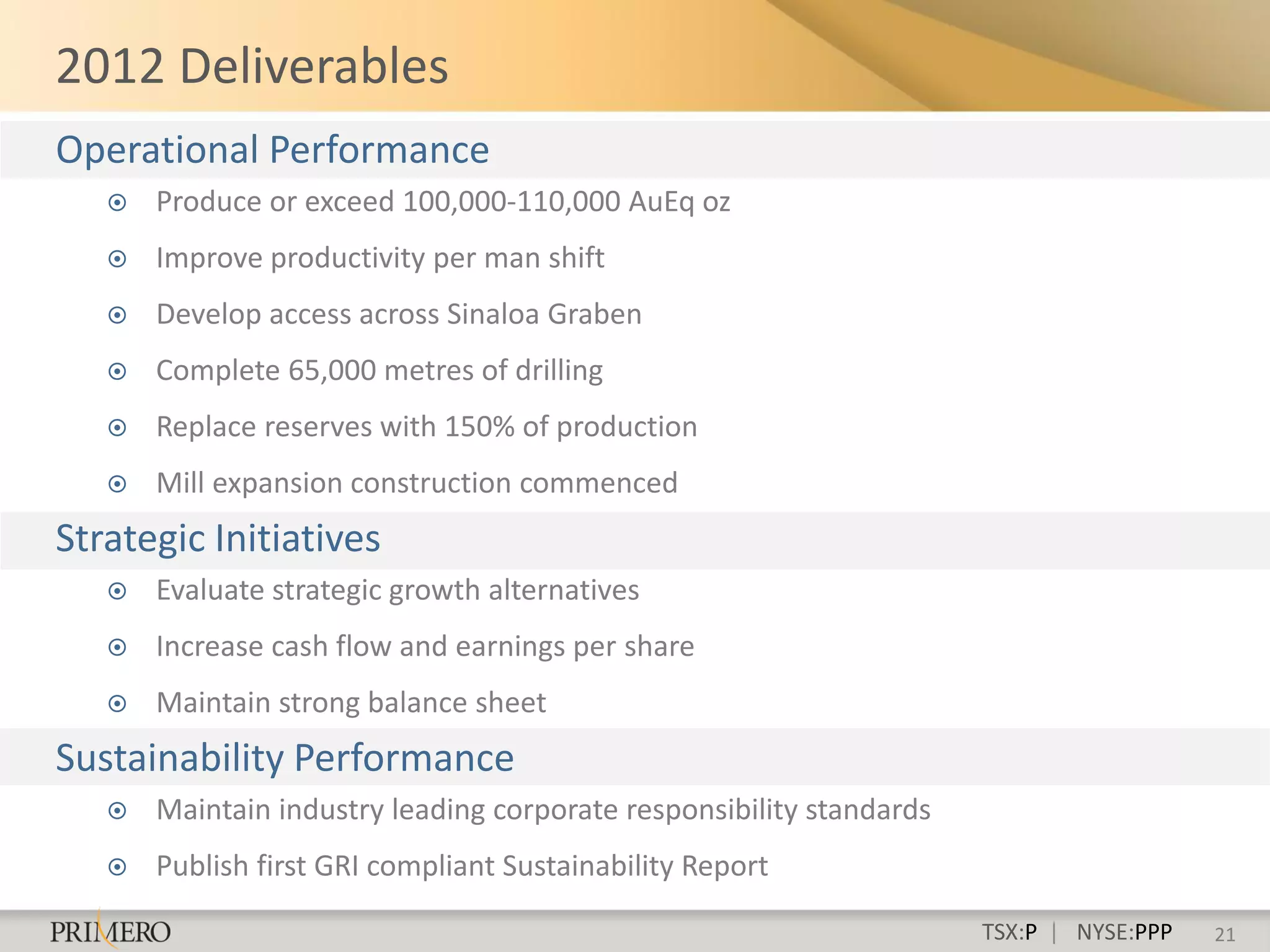 2012 Deliverables
Operational Performance
      Produce or exceed 100,000-110,000 AuEq oz
      Improve productivity per man shift
      Develop access across Sinaloa Graben
      Complete 65,000 metres of drilling
      Replace reserves with 150% of production
      Mill expansion construction commenced
Strategic Initiatives
      Evaluate strategic growth alternatives
      Increase cash flow and earnings per share
      Maintain strong balance sheet
Sustainability Performance
      Maintain industry leading corporate responsibility standards
      Publish first GRI compliant Sustainability Report

                                                                      TSX:P | NYSE:PPP   21
 