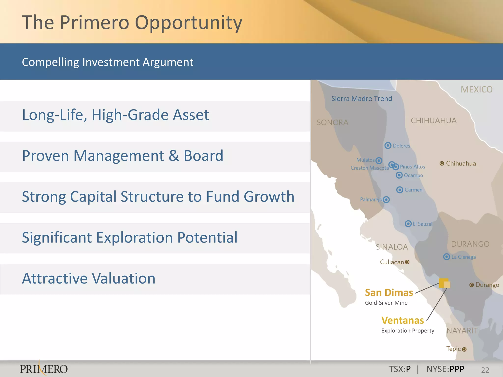 The Primero Opportunity
Compelling Investment Argument

                                                                                MEXICO
                                          Sierra Madre Trend

Long-Life, High-Grade Asset

Proven Management & Board

Strong Capital Structure to Fund Growth

Significant Exploration Potential

Attractive Valuation
                                                   San Dimas
                                                   Gold-Silver Mine


                                                         Ventanas
                                                         Exploration Property




                                                           TSX:P | NYSE:PPP        22
 