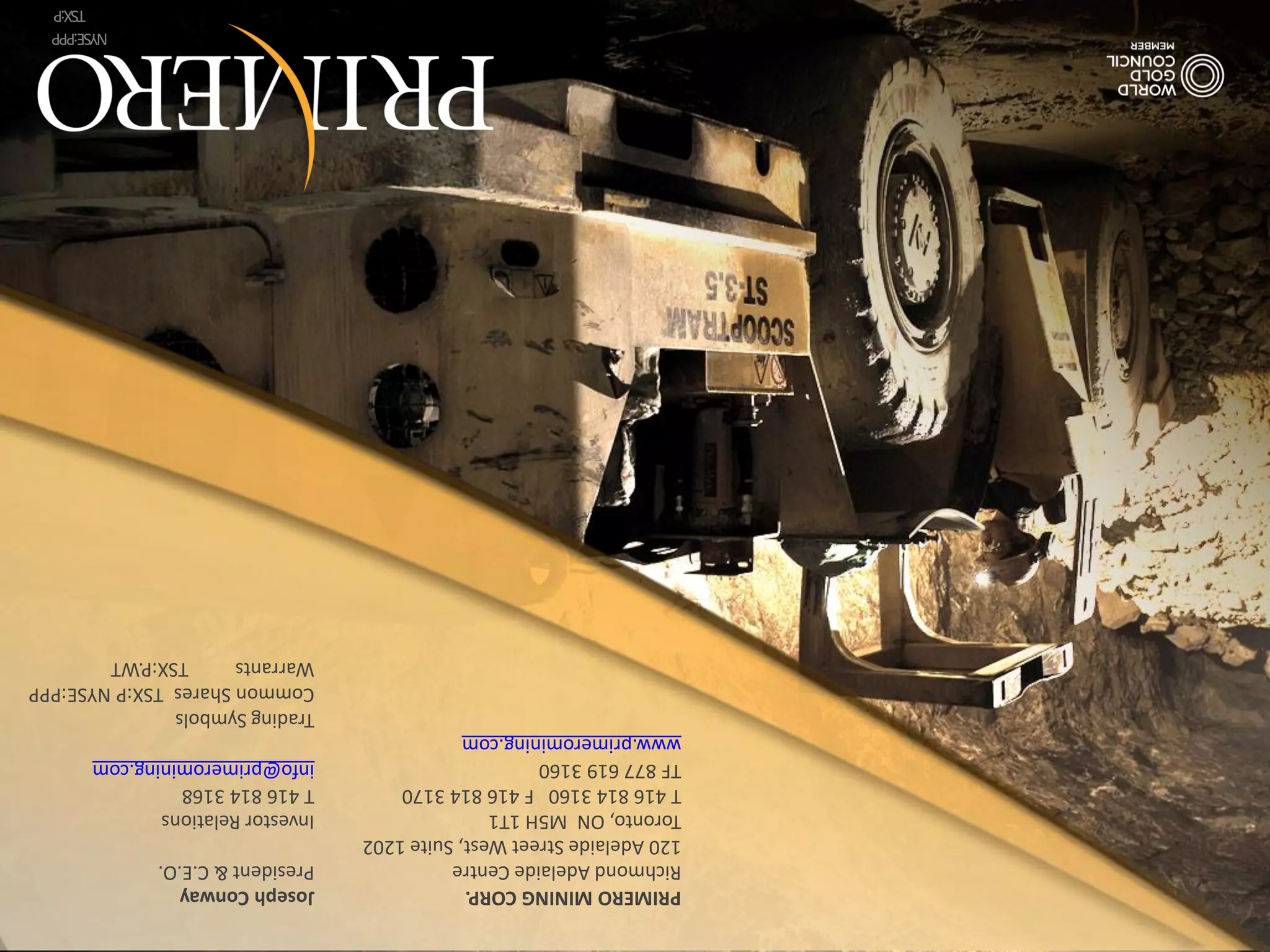 PRIMERO MINING CORP.                   Joseph Conway
Richmond Adelaide Centre               President & C.E.O.
120 Adelaide Street West, Suite 1202
Toronto, ON M5H 1T1                    Investor Relations
T 416 814 3160 F 416 814 3170          T 416 814 3168
TF 877 619 3160                        info@primeromining.com
www.primeromining.com
                                       Trading Symbols
                                       Common Shares TSX:P NYSE:PPP
                                       Warrants     TSX:P.WT
                                                            NYSE:PPP
                                          TSX:P | NYSE:PPP     TSX:P
 