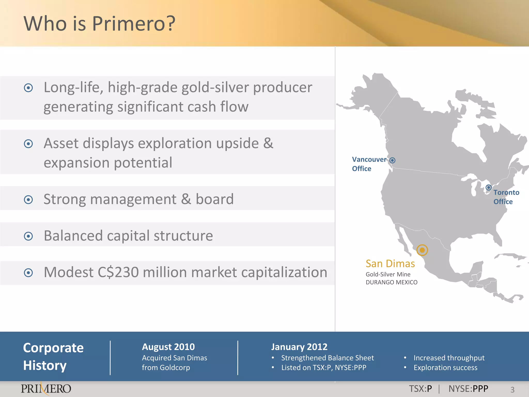 Who is Primero?

   Long-life, high-grade gold-silver producer
    generating significant cash flow

   Asset displays exploration upside &
    expansion potential                                       Vancouver
                                                              Office


                                                                                                     Toronto
   Strong management & board                                                                        Office



   Balanced capital structure
                                                                 San Dimas
   Modest C$230 million market capitalization                   Gold-Silver Mine
                                                                 DURANGO MEXICO




Corporate          August 2010          January 2012
                   Acquired San Dimas   • Strengthened Balance Sheet        • Increased throughput
History            from Goldcorp        • Listed on TSX:P, NYSE:PPP         • Exploration success

                                                                              TSX:P | NYSE:PPP           3
 