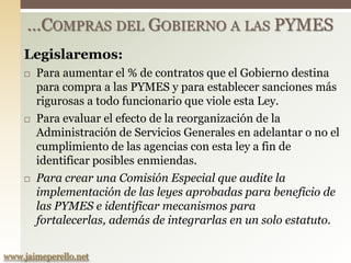 …COMPRAS DEL GOBIERNO A LAS PYMES
    Legislaremos:
       Para aumentar el % de contratos que el Gobierno destina
        para compra a las PYMES y para establecer sanciones más
        rigurosas a todo funcionario que viole esta Ley.
       Para evaluar el efecto de la reorganización de la
        Administración de Servicios Generales en adelantar o no el
        cumplimiento de las agencias con esta ley a fin de
        identificar posibles enmiendas.
       Para crear una Comisión Especial que audite la
        implementación de las leyes aprobadas para beneficio de
        las PYMES e identificar mecanismos para
        fortalecerlas, además de integrarlas en un solo estatuto.


www.jaimeperello.net
 