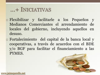 …+ INICIATIVAS
       Flexibilizar y facilitarle a los Pequeños y
        Medianos Comerciantes el arrendamiento de
        locales del gobierno, incluyendo aquellos en
        desuso.
       Fortalecimiento del capital de la banca local y
        cooperativas, a través de acuerdos con el BDE
        y/o BGF para facilitar el financiamiento a las
        PYMES.



www.jaimeperello.net
 