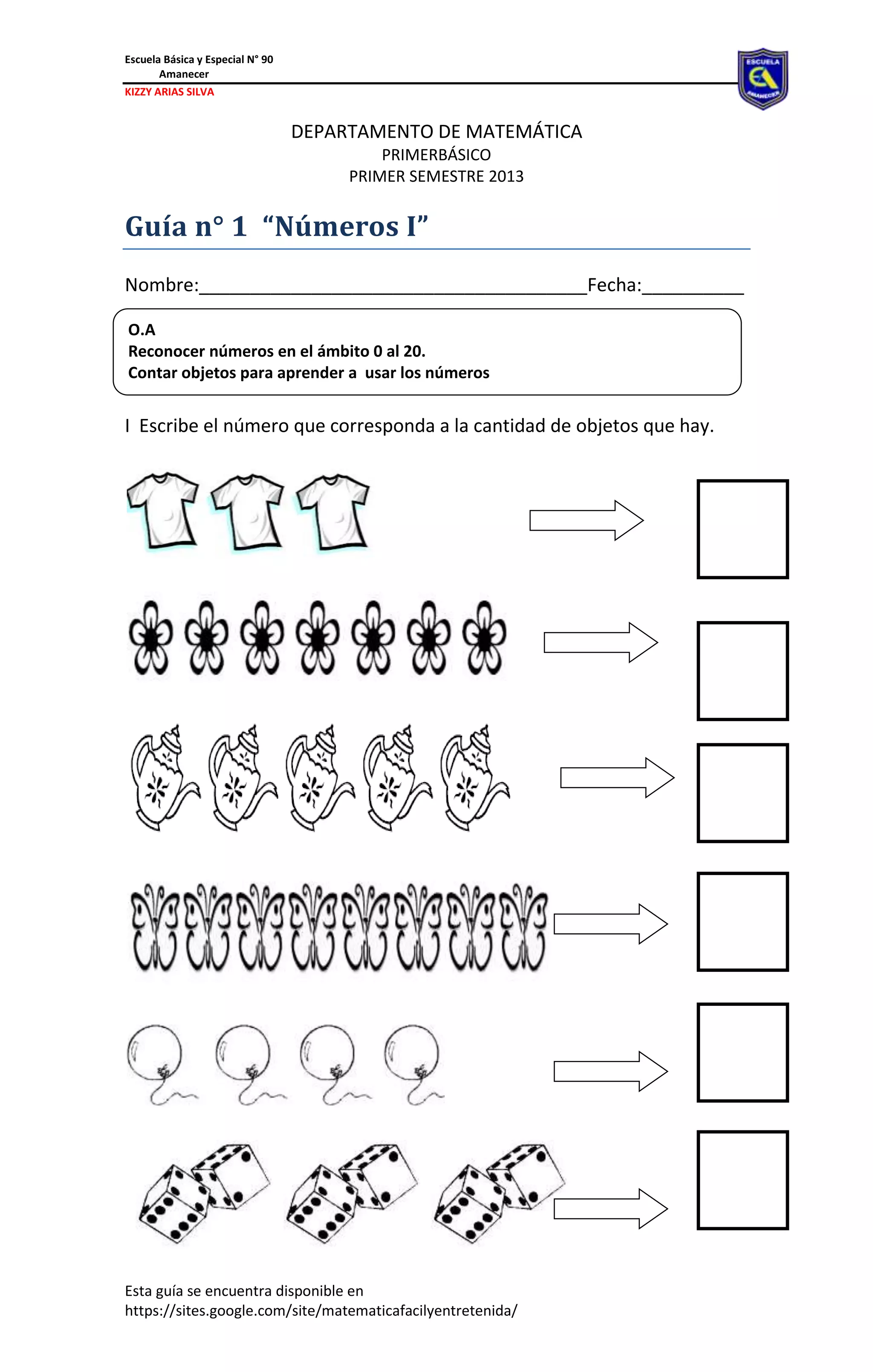 Escuela Básica y Especial N° 90
Amanecer
KIZZY ARIAS SILVA
Esta guía se encuentra disponible en
https://sites.google.com/site/matematicafacilyentretenida/
DEPARTAMENTO DE MATEMÁTICA
PRIMERBÁSICO
PRIMER SEMESTRE 2013
Guía n° 1 “Números I”
Nombre:______________________________________Fecha:__________
__________
.
I Escribe el número que corresponda a la cantidad de objetos que hay.
O.A
Reconocer números en el ámbito 0 al 20.
Contar objetos para aprender a usar los números