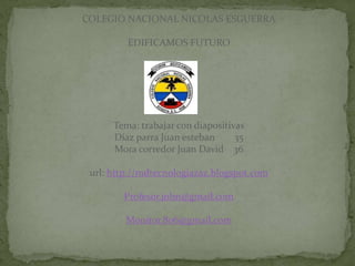 COLEGIO NACIONAL NICOLAS ESGUERRA

         EDIFICAMOS FUTURO




      Tema: trabajar con diapositivas
      Díaz parra Juan esteban      35
      Mora corredor Juan David 36

 url: http://mdtecnologiazaz.blogspot.com

        Profesor.john@gmail.com

         Monitor.806@gmail.com
 