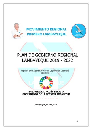 1
Inspirado en la Agenda 2030, y los Objetivos de Desarrollo
Sostenible
MOVIMIENTO REGIONAL
PRIMERO LAMBAYEQUE
PLAN DE GOBIERNO REGIONAL
LAMBAYEQUE 2019 - 2022
ING. VIRGILIO ACUÑA PERALTA
GOBERNADOR DE LA REGION LAMBAYEQUE
“Lambayeque para la gente”
 