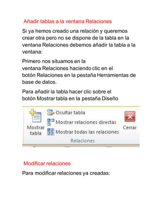 Añadir tablas a la ventana Relaciones 
Si ya hemos creado una relación y queremos 
crear otra pero no se dispone de la tabla en la 
ventana Relaciones debemos añadir la tabla a la 
ventana: 
Primero nos situamos en la 
ventana Relaciones haciendo clic en el 
botón Relaciones en la pestaña Herramientas de 
base de datos. 
Para añadir la tabla hacer clic sobre el 
botón Mostrar tabla en la pestaña Diseño 
Modificar relaciones 
Para modificar relaciones ya creadas: 
 