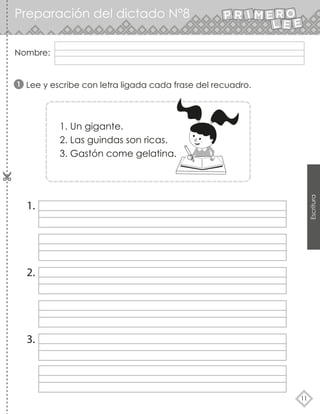 Nombre:
11
Escritura
Lee y escribe con letra ligada cada frase del recuadro.
1.
2.
3.
1
1. Un gigante.
2. Las guindas son ricas.
3. Gastón come gelatina.
Preparación del dictado N°8
 