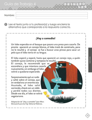 Nombre:
Guía de Trabajo 4
15
Lectura
¡Voy a comedte!
Un lobo esperaba en el bosque que pasara una presa para cazarla. De
pronto apareció un conejo blanco, el lobo trató de comérselo, pero
no le resultó y el conejo se fue a buscar unas pinzas para sacar un
pelo que el lobo tenía en su lengua.
El lobo esperó y esperó, hasta que apareció un conejo rojo, a quién
también quiso comerse y tampoco le resultó.
El conejo, le recomendó que se
escondiera y que intentara cazarlo
nuevamente, sin embargo el lobo
volvió a quedarse esperando.
Sorpresivamente oyó un ruido
y saltó sobre el conejo, que
en verdad era un enorme oso.
Asustado, el lobo salió
corriendo, chocó con un roble
y perdió todos sus dientes.
Desde ese día, el lobo se volvió
vegetariano.
Adaptación de "¡Voy a comedte!" Jean-Marc
Derouen/Laure du Faÿ. Editorial Kókinos.
1 Lee el texto junto a tu profesor(a) y luego encierra la
alternativa que corresponda a la respuesta correcta.
 