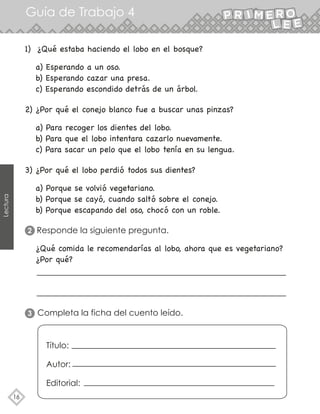 Guía de Trabajo 4
16
Lectura
a) Esperando a un oso.
b) Esperando cazar una presa.
c) Esperando escondido detrás de un árbol.
1) ¿Qué estaba haciendo el lobo en el bosque?
a) Para recoger los dientes del lobo.
b) Para que el lobo intentara cazarlo nuevamente.
c) Para sacar un pelo que el lobo tenía en su lengua.
2) ¿Por qué el conejo blanco fue a buscar unas pinzas?
a) Porque se volvió vegetariano.
b) Porque se cayó, cuando saltó sobre el conejo.
b) Porque escapando del oso, chocó con un roble.
¿Qué comida le recomendarías al lobo, ahora que es vegetariano?
¿Por qué?
3) ¿Por qué el lobo perdió todos sus dientes?
Responde la siguiente pregunta.
Completa la ficha del cuento leído.
2
3
Título:
Autor:
Editorial:
 