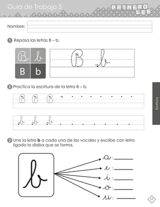 Nombre:
Guía de Trabajo 5
17
Escritura
2
3
1 Repasa las letras B – b.
Practica la escritura de la letra B – b.
Une la letra b a cada una de las vocales y escribe con letra
ligada la sílaba que se forma.
:
:
:
:
:
 