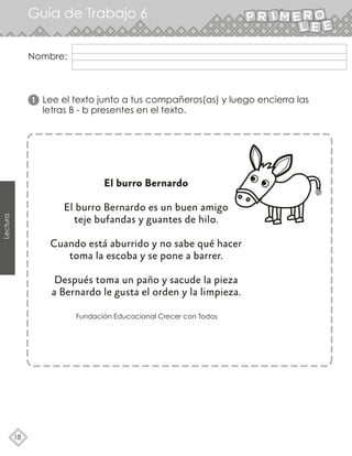 Nombre:
18
Lectura
Guía de Trabajo 6
Fundación Educacional Crecer con Todos
El burro Bernardo
El burro Bernardo es un buen amigo
teje bufandas y guantes de hilo.
Cuando está aburrido y no sabe qué hacer
toma la escoba y se pone a barrer.
Después toma un paño y sacude la pieza
a Bernardo le gusta el orden y la limpieza.
Lee el texto junto a tus compañeros(as) y luego encierra las
letras B - b presentes en el texto.
1
 