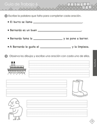 Guía de Trabajo 6
19
Escritura
• El burro se llama ___________________________.
• Bernardo es un buen ________________________.
• Bernardo toma la ________________ y se pone a barrer.
• A Bernardo le gusta el _________________ y la limpieza.
Escribe la palabra que falta para completar cada oración.
2
Observa los dibujos y escribe una oración con cada uno de ellos.
3
 