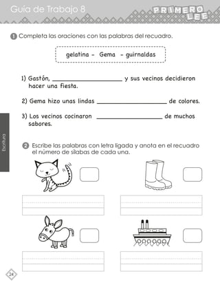 Guía de Trabajo 8
24
Escritura
1) Gastón, _________________ y sus vecinos decidieron
hacer una fiesta.
2) Gema hizo unas lindas _________________ de colores.
3) Los vecinos cocinaron ________________ de muchos
sabores.
gelatina - Gema - guirnaldas
Escribe las palabras con letra ligada y anota en el recuadro
el número de sílabas de cada una.
2
Completa las oraciones con las palabras del recuadro.
1
 