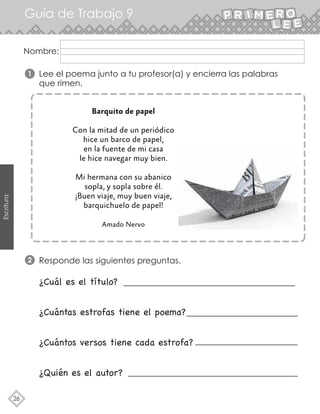 Guía de Trabajo 9
26
Escritura
Lee el poema junto a tu profesor(a) y encierra las palabras
que rimen.
Responde las siguientes preguntas.
1
2
Nombre:
¿Cuál es el título?
¿Cuántas estrofas tiene el poema?
¿Cuántos versos tiene cada estrofa?
¿Quién es el autor?
Barquito de papel
Con la mitad de un periódico
hice un barco de papel,
en la fuente de mi casa
le hice navegar muy bien.
Mi hermana con su abanico
sopla, y sopla sobre él.
¡Buen viaje, muy buen viaje,
barquichuelo de papel!
Amado Nervo
 