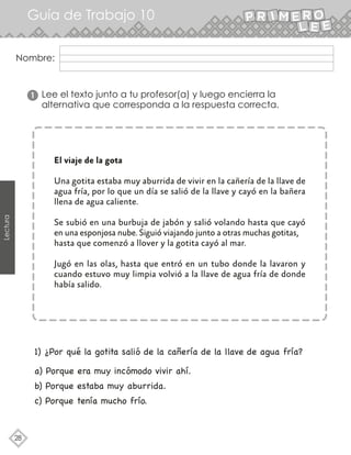 28
Lectura
Nombre:
Lee el texto junto a tu profesor(a) y luego encierra la
alternativa que corresponda a la respuesta correcta.
El viaje de la gota
Una gotita estaba muy aburrida de vivir en la cañería de la llave de
agua fría, por lo que un día se salió de la llave y cayó en la bañera
llena de agua caliente.
Se subió en una burbuja de jabón y salió volando hasta que cayó
en una esponjosa nube. Siguió viajando junto a otras muchas gotitas,
hasta que comenzó a llover y la gotita cayó al mar.
Jugó en las olas, hasta que entró en un tubo donde la lavaron y
cuando estuvo muy limpia volvió a la llave de agua fría de donde
había salido.
1
Guía de Trabajo 10
a) Porque era muy incómodo vivir ahí.
b) Porque estaba muy aburrida.
c) Porque tenía mucho frío.
1) ¿Por qué la gotita salió de la cañería de la llave de agua fría?
 