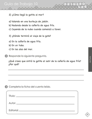 29
Lectura
Guía de Trabajo 10
Responde la siguiente pregunta.
2
Completa la ficha del cuento leído.
3
a) Volando en una burbuja de jabón.
b) Nadando desde la cañería de agua fría.
c) Cayendo de la nube cuando comenzó a llover.
2) ¿Cómo llegó la gotita al mar?
a) En la cañería de agua fría.
b) En un tubo.
c) En las olas del mar.
3) ¿Dónde terminó el viaje de la gota?
¿Qué crees que sintió la gotita al salir de la cañería de agua fría?
¿Por qué?
Título:
Autor:
Editorial:
 