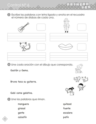 32
Control N° 6
Escribe las palabras con letra ligada y anota en el recuadro
el número de sílabas de cada una.
Une cada oración con el dibujo que corresponda.
3
4
Une las palabras que riman.
5
Gastón y Gema.
Bruno toca su guitarra.
Gabi come gelatina.
manguera quitasol
girasol fuente
gente escalera
calcetín patín
 