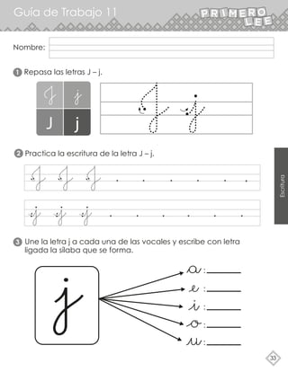 Nombre:
Guía de Trabajo 11
33
Escritura
Repasa las letras J – j.
Practica la escritura de la letra J – j.
Une la letra j a cada una de las vocales y escribe con letra
ligada la sílaba que se forma.
2
1
3
:
:
:
:
:
 