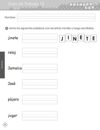 36
Guía de Trabajo 13
Escritura
Nombre:
Arma las siguientes palabras con las letras móviles y luego escríbelas.
1
jugar
jinete
reloj
Jamaica
José
pájaro
 
