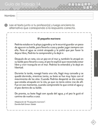 Guía de Trabajo 14
41
Lectura
Nombre:
El pequeño marinero
Pedrito estaba en la playa jugando y se le ocurrió guardar un poco
de agua en su balde, para llevarla a casa y poder jugar siempre con
ella. Pero el agua se sintió atrapada y le pidió que por favor la
dejara libre, Pedrito la comprendió y la dejó ir.
Después de un rato, vio un pez en el mar y, también lo atrapó en
su balde para llevarlo a casa, el pez le explicó que necesitaba estar
libre y vivir tranquilo en el mar. Pedrito lo entendió y lo dejó en
libertad.
Durante la tarde, navegó hasta una isla, llegó muy cansado y se
quedó dormido, mientras tanto, su bote se fue muy lejos con el
movimiento de las olas. Cuando Pedrito despertó se dio cuenta
que estaba atrapado en la isla, ya que no tenía cómo irse de allí.
Fue en ese momento, cuando comprendió lo que sintió el agua y
el pez dentro de su balde.
De pronto, su bote llegó con ayuda del agua, y el pez le guió el
camino de vuelta a casa.
Adaptación de “El pequeño marinero”.
Danièle Ball-Simon. Edebé
1 Lee el texto junto a tu profesor(a) y luego encierra la
alternativa que corresponda a la respuesta correcta.
 
