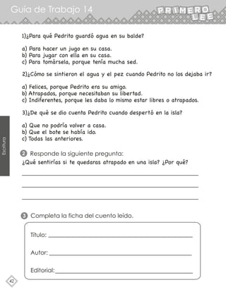Guía de Trabajo 14
42
Escritura
1)¿Para qué Pedrito guardó agua en su balde?
a) Para hacer un jugo en su casa.
b) Para jugar con ella en su casa.
c) Para tomársela, porque tenía mucha sed.
2)¿Cómo se sintieron el agua y el pez cuando Pedrito no los dejaba ir?
a) Felices, porque Pedrito era su amigo.
b) Atrapados, porque necesitaban su libertad.
c) Indiferentes, porque les daba lo mismo estar libres o atrapados.
3)¿De qué se dio cuenta Pedrito cuando despertó en la isla?
¿Qué sentirías si te quedaras atrapado en una isla? ¿Por qué?
a) Que no podría volver a casa.
b) Que el bote se había ido.
c) Todas las anteriores.
Responde la siguiente pregunta:
2
Completa la ficha del cuento leído.
3
Título:
Autor:
Editorial:
 