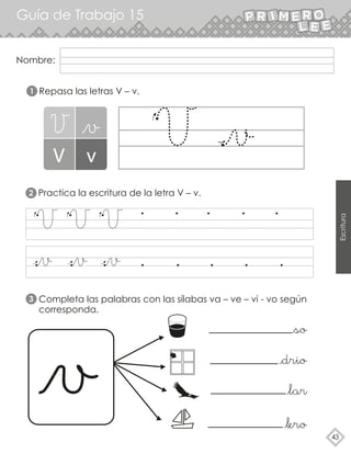 Guía de Trabajo 15
43
Escritura
Repasa las letras V – v.
Practica la escritura de la letra V – v.
Completa las palabras con las sílabas va – ve – vi - vo según
corresponda.
1
2
3
Nombre:
 