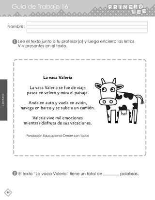 Guía de Trabajo 16
44
Lectura
Lee el texto junto a tu profesor(a) y luego encierra las letras
V-v presentes en el texto.
La vaca Valeria
La vaca Valeria se fue de viaje
pasea en velero y mira el paisaje.
Anda en auto y vuela en avión,
navega en barco y se sube a un camión.
Valeria vive mil emociones
mientras disfruta de sus vacaciones.
Fundación Educacional Crecer con Todos
1
2 El texto “La vaca Valeria” tiene un total de palabras.
Nombre:
 