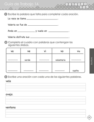 Guía de Trabajo 16
45
Escritura
3 Escribe la palabra que falta para completar cada oración.
La vaca se llama .
Valeria se fue de .
Anda en y vuela en .
Valeria disfruta sus .
Completa el cuadro con palabras que contengan las
siguientes sílabas.
4
va ve vi vo vu
verde voluntario
vuelto
vela
oveja
ventana
5 Escribe una oración con cada una de las siguientes palabras.
 