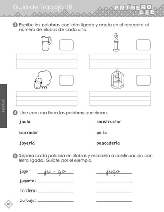 48
Escritura
Guía de Trabajo 18
3 Escribe las palabras con letra ligada y anota en el recuadro el
número de sílabas de cada una.
4
5
Une con una línea las palabras que riman.
jaula constructor
borrador paila
joyería pescadería
Separa cada palabra en sílabas y escríbela a continuación con
letra ligada. Guíate por el ejemplo.
 